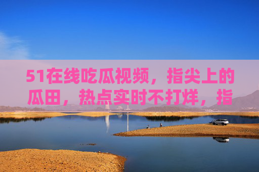 51在线吃瓜视频,指尖上的瓜田,热点实时不打烊,指尖瓜田,吃瓜热点实时不打烊 51在线吃瓜视频,指尖上的瓜田,热点实时不打烊,指尖瓜田,吃瓜热点实时不打烊