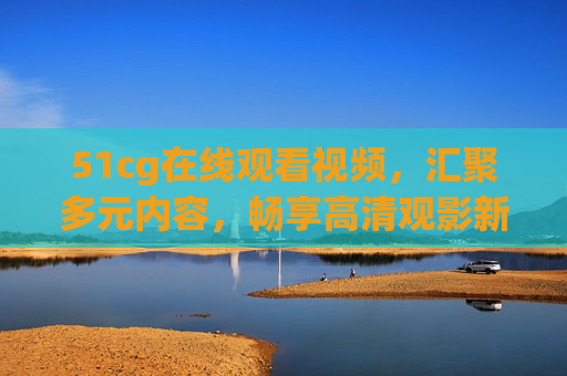51cg在线观看视频,汇聚多元内容,畅享高清观影新体验,51cg多元高清视频在线观影新体验 51cg在线观看视频,汇聚多元内容,畅享高清观影新体验,51cg多元高清视频在线观影新体验