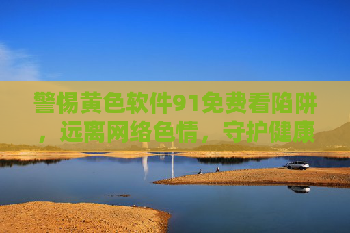 警惕黄色软件91免费看陷阱,远离网络色情,守护健康生活,警惕91免费看陷阱,远离网络色情守护健康 警惕黄色软件91免费看陷阱,远离网络色情,守护健康生活,警惕91免费看陷阱,远离网络色情守护健康