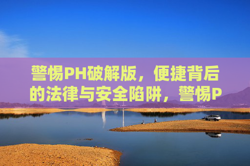 警惕PH破解版,便捷背后的法律与安全陷阱,警惕PH破解版,便捷背后的法律与安全双重陷阱 警惕PH破解版,便捷背后的法律与安全陷阱,警惕PH破解版,便捷背后的法律与安全双重陷阱
