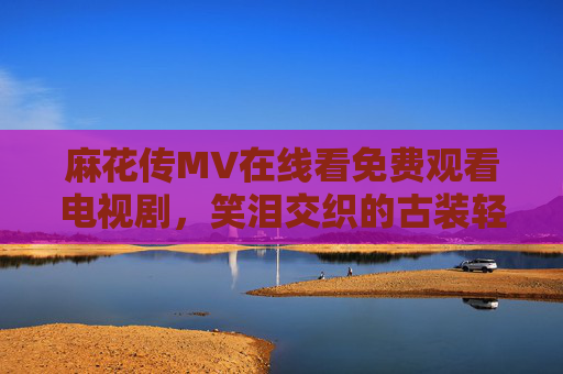 麻花传MV在线看免费观看电视剧,笑泪交织的古装轻喜剧,附正版观看指南,麻花传,笑泪交织的古装轻喜剧,附正版观看指南 麻花传MV在线看免费观看电视剧,笑泪交织的古装轻喜剧,附正版观看指南,麻花传,笑泪交织的古装轻喜剧,附正版观看指南