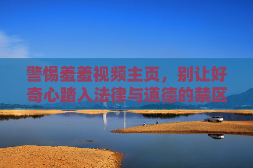 警惕羞羞视频主页,别让好奇心踏入法律与道德的禁区,警惕羞羞视频主页,莫让好奇心踏足法律道德禁区 警惕羞羞视频主页,别让好奇心踏入法律与道德的禁区,警惕羞羞视频主页,莫让好奇心踏足法律道德禁区