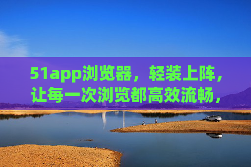 51app浏览器,轻装上阵,让每一次浏览都高效流畅,51app浏览器,轻装上阵,高效流畅 51app浏览器,轻装上阵,让每一次浏览都高效流畅,51app浏览器,轻装上阵,高效流畅