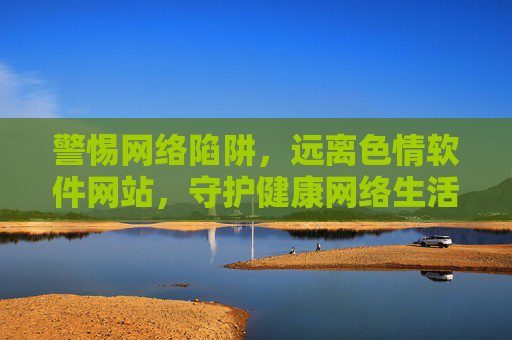 警惕网络陷阱，远离色情软件网站，守护健康网络生活，警惕网络陷阱，远离色情软件，守护健康网络生活