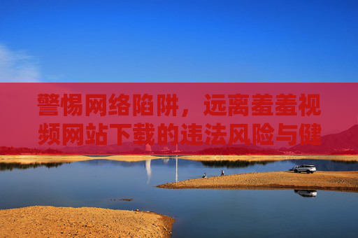 警惕网络陷阱,远离羞羞视频网站下载的违法风险与健康危害,警惕网络陷阱,羞羞视频下载的违法与健康风险 警惕网络陷阱,远离羞羞视频网站下载的违法风险与健康危害,警惕网络陷阱,羞羞视频下载的违法与健康风险