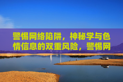 警惕网络陷阱,神秘学与色情信息的双重风险,警惕网络陷阱,神秘学与色情信息的双重风险 警惕网络陷阱,神秘学与色情信息的双重风险,警惕网络陷阱,神秘学与色情信息的双重风险