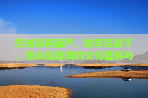 在线观看国产,数字浪潮下,指尖轻触间的文化盛宴与情感共鸣,数字浪潮下,指尖轻触间的国产文化盛宴与情感共鸣 在线观看国产,数字浪潮下,指尖轻触间的文化盛宴与情感共鸣,数字浪潮下,指尖轻触间的国产文化盛宴与情感共鸣