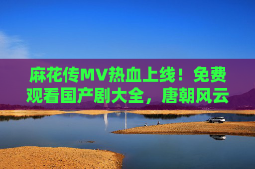 麻花传MV热血上线!免费观看国产剧大全,唐朝风云尽在掌握,麻花传MV热血上线,免费畅看唐朝风云剧 麻花传MV热血上线!免费观看国产剧大全,唐朝风云尽在掌握,麻花传MV热血上线,免费畅看唐朝风云剧