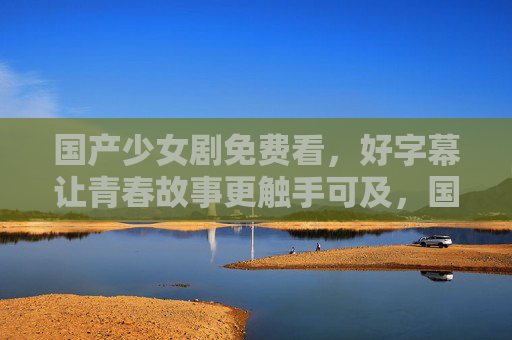 国产少女剧免费看,好字幕让青春故事更触手可及,国产少女剧免费看,好字幕让青春故事触手可及 国产少女剧免费看,好字幕让青春故事更触手可及,国产少女剧免费看,好字幕让青春故事触手可及