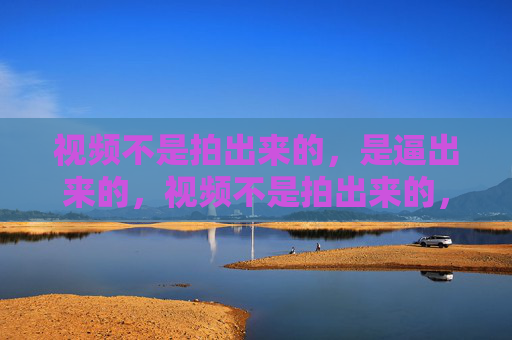 视频不是拍出来的,是逼出来的,视频不是拍出来的,是逼出来的 视频不是拍出来的,是逼出来的,视频不是拍出来的,是逼出来的