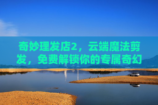 奇妙理发店2，云端魔法剪发，免费解锁你的专属奇幻造型，奇妙理发店2，云端魔法剪发，免费解锁专属奇幻造型