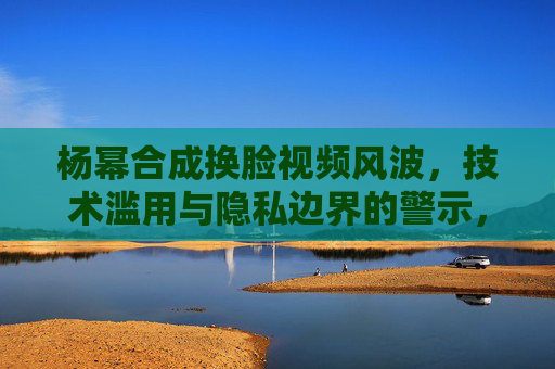 杨幂合成换脸视频风波，技术滥用与隐私边界的警示，杨幂换脸视频风波，技术滥用与隐私边界的警示