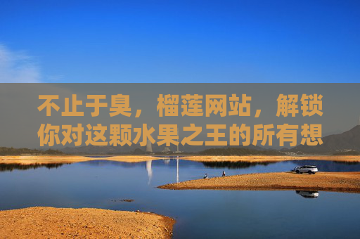 不止于臭,榴莲网站,解锁你对这颗水果之王的所有想象,不止于臭,解锁水果之王的所有想象 不止于臭,榴莲网站,解锁你对这颗水果之王的所有想象,不止于臭,解锁水果之王的所有想象