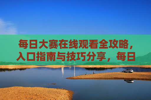 每日大赛在线观看全攻略，入口指南与技巧分享，每日大赛在线观看全攻略，入口指南与技巧分享