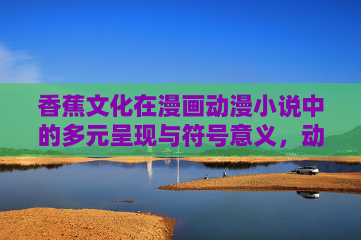 香蕉文化在漫画动漫小说中的多元呈现与符号意义,动漫小说中香蕉文化的多元呈现与符号意义 香蕉文化在漫画动漫小说中的多元呈现与符号意义,动漫小说中香蕉文化的多元呈现与符号意义