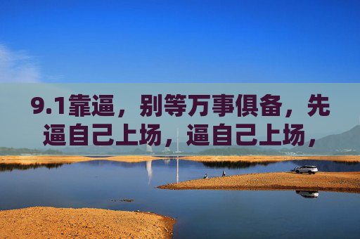 9.1靠逼,别等万事俱备,先逼自己上场,逼自己上场,别等万事俱备 9.1靠逼,别等万事俱备,先逼自己上场,逼自己上场,别等万事俱备