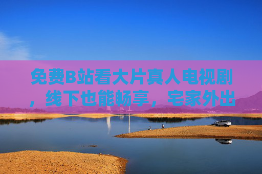 免费B站看大片真人电视剧,线下也能畅享,宅家外出都不错过!免费B站真人剧,宅家线下畅享,大片不错过 免费B站看大片真人电视剧,线下也能畅享,宅家外出都不错过!免费B站真人剧,宅家线下畅享,大片不错过