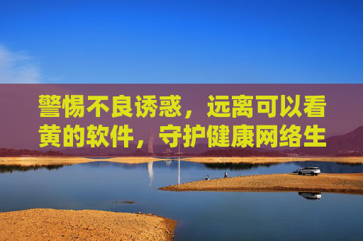 警惕不良诱惑，远离可以看黄的软件，守护健康网络生活，警惕不良软件诱惑，守护健康网络生活