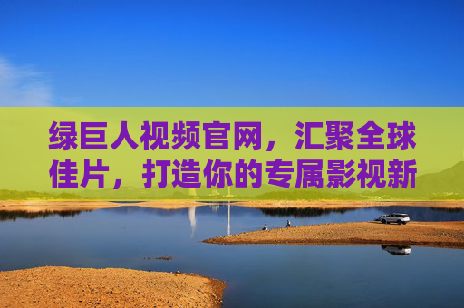 绿巨人视频官网，汇聚全球佳片，打造你的专属影视新视界，绿巨人视频官网，汇聚全球佳片，打造专属影视新视界