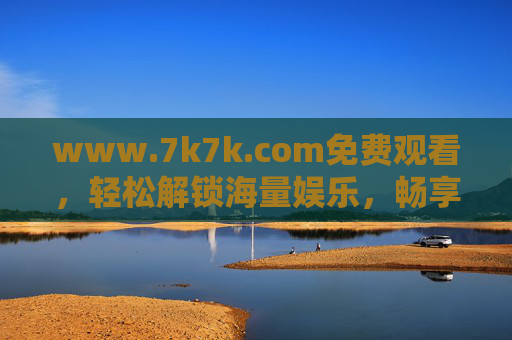 www.7k7k.com免费观看，轻松解锁海量娱乐，畅享零成本快乐时光，7k7k，免费解锁海量娱乐，畅享零成本快乐时光