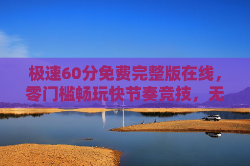 极速60分免费完整版在线，零门槛畅玩快节奏竞技，无需下载即刻开战！极速60分免费在线，零门槛快节奏竞技，无需下载即刻开战！