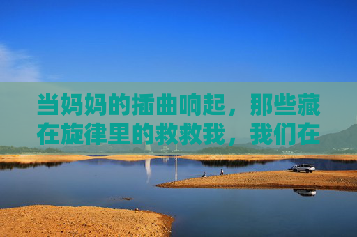 当妈妈的插曲响起，那些藏在旋律里的救救我，我们在线重温，妈妈的插曲，藏在旋律里的救救我，我们在线重温