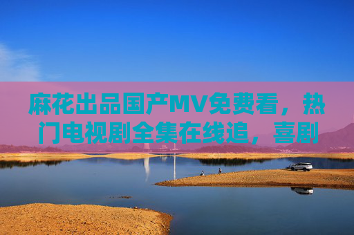 麻花出品国产MV免费看，热门电视剧全集在线追，喜剧爱好者的视听盛宴，麻花出品免费看MV追热门剧，喜剧爱好者视听盛宴