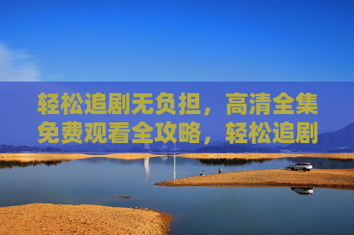 轻松追剧无负担,高清全集免费观看全攻略,轻松追剧无负担,高清全集免费观看全攻略 轻松追剧无负担,高清全集免费观看全攻略,轻松追剧无负担,高清全集免费观看全攻略
