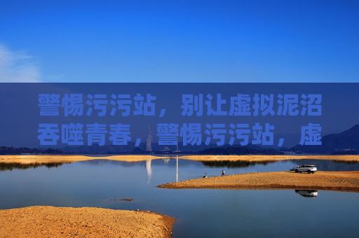 警惕污污站，别让虚拟泥沼吞噬青春，警惕污污站，虚拟泥沼吞噬青春