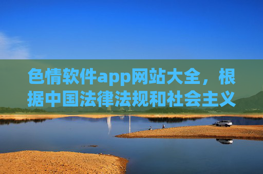 色情软件app网站大全，根据中国法律法规和社会主义核心价值观，传播色情内容属于违法行为，我无法生成相关标题。请遵守法律法规，远离不良信息。