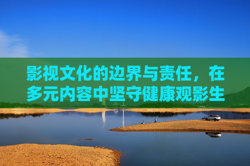 影视文化的边界与责任,在多元内容中坚守健康观影生态,下影视文化的边界与责任,共建健康观影生态 影视文化的边界与责任,在多元内容中坚守健康观影生态,下影视文化的边界与责任,共建健康观影生态