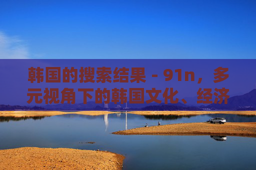 韩国的搜索结果 - 91n,多元视角下的韩国文化、经济与生活掠影,多元视角下的韩国文化经济生活掠影 韩国的搜索结果 - 91n,多元视角下的韩国文化、经济与生活掠影,多元视角下的韩国文化经济生活掠影