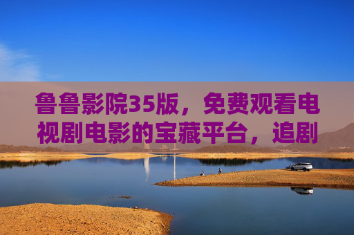 鲁鲁影院35版,免费观看电视剧电影的宝藏平台,追剧党速来!鲁鲁影院35版,免费追剧电影的宝藏平台 鲁鲁影院35版,免费观看电视剧电影的宝藏平台,追剧党速来!鲁鲁影院35版,免费追剧电影的宝藏平台