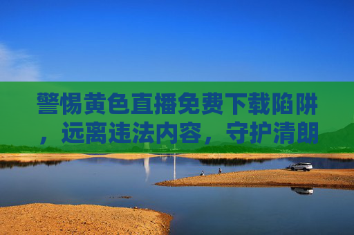 警惕黄色直播免费下载陷阱,远离违法内容,守护清朗网络空间,警惕黄色直播免费下载陷阱,守护清朗网络空间 警惕黄色直播免费下载陷阱,远离违法内容,守护清朗网络空间,警惕黄色直播免费下载陷阱,守护清朗网络空间