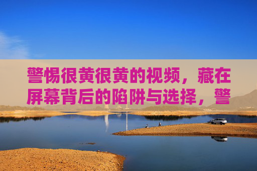 警惕很黄很黄的视频,藏在屏幕背后的陷阱与选择,警惕很黄很黄视频,屏幕背后的陷阱与选择 警惕很黄很黄的视频,藏在屏幕背后的陷阱与选择,警惕很黄很黄视频,屏幕背后的陷阱与选择