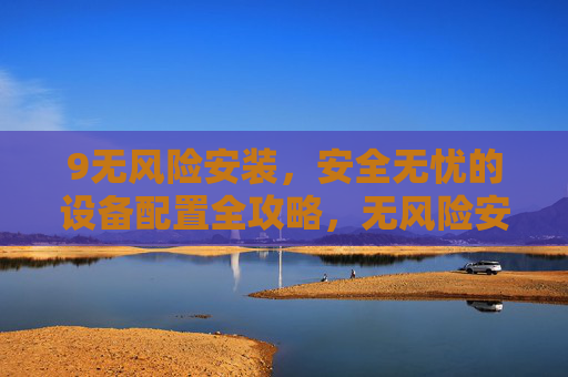 9无风险安装,安全无忧的设备配置全攻略,无风险安装,安全无忧的设备配置全攻略 9无风险安装,安全无忧的设备配置全攻略,无风险安装,安全无忧的设备配置全攻略