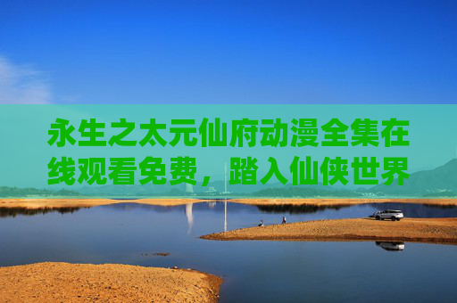 永生之太元仙府动漫全集在线观看免费,踏入仙侠世界,追寻永生大道,永生之太元仙府,仙侠永生动漫 永生之太元仙府动漫全集在线观看免费,踏入仙侠世界,追寻永生大道,永生之太元仙府,仙侠永生动漫