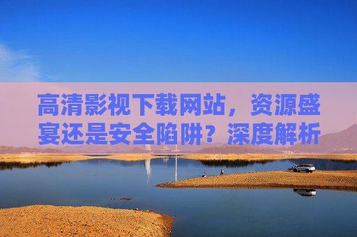高清影视下载网站,资源盛宴还是安全陷阱?深度解析与安全指南,高清影视下载网站,资源盛宴还是安全陷阱?深度解析与安全指南 高清影视下载网站,资源盛宴还是安全陷阱?深度解析与安全指南,高清影视下载网站,资源盛宴还是安全陷阱?深度解析与安全指南