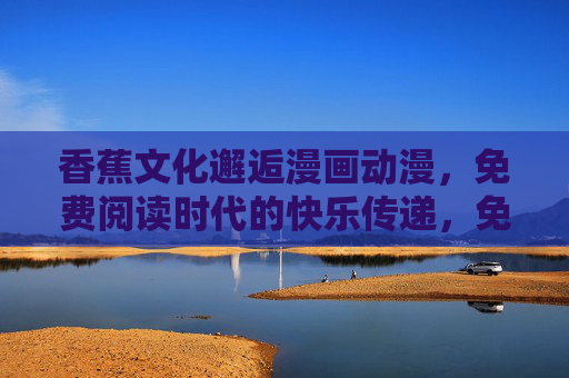 香蕉文化邂逅漫画动漫，免费阅读时代的快乐传递，免费阅读时代，香蕉文化与动漫的快乐邂逅