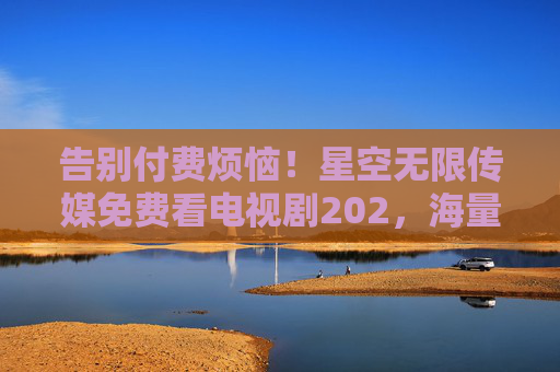 告别付费烦恼!星空无限传媒免费看电视剧202,海量资源随心看,星空无限传媒免费看电视剧202,海量资源告别付费烦恼 告别付费烦恼!星空无限传媒免费看电视剧202,海量资源随心看,星空无限传媒免费看电视剧202,海量资源告别付费烦恼