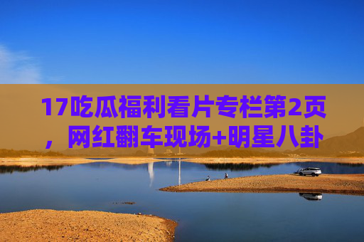 17吃瓜福利看片专栏第2页,网红翻车现场+明星八卦大起底,吃瓜党速来打卡!网红翻车现场+明星八卦大起底!吃瓜党速来打卡第2页 17吃瓜福利看片专栏第2页,网红翻车现场+明星八卦大起底,吃瓜党速来打卡!网红翻车现场+明星八卦大起底!吃瓜党速来打卡第2页