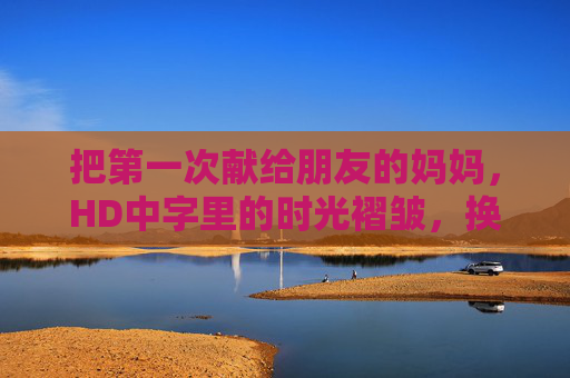 把第一次献给朋友的妈妈，HD中字里的时光褶皱，换线路时重遇的温暖，时光褶皱与重遇温暖，献给朋友的妈妈