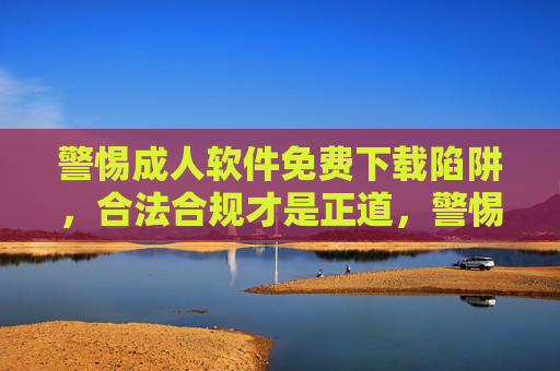 警惕成人软件免费下载陷阱,合法合规才是正道,警惕成人软件免费下载陷阱,合法合规才是正道 警惕成人软件免费下载陷阱,合法合规才是正道,警惕成人软件免费下载陷阱,合法合规才是正道