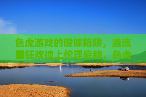 色虎游戏的暧昧陷阱,当流量狂欢撞上伦理底线,色虎游戏,暧昧陷阱,流量狂欢撞上伦理底线 色虎游戏的暧昧陷阱,当流量狂欢撞上伦理底线,色虎游戏,暧昧陷阱,流量狂欢撞上伦理底线