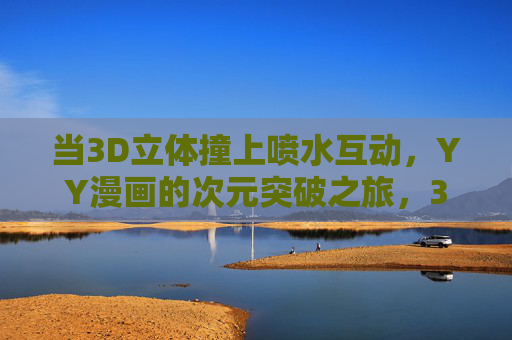 当3D立体撞上喷水互动，YY漫画的次元突破之旅，3D立体×喷水互动，YY漫画次元破壁