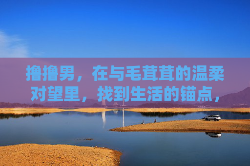 撸撸男,在与毛茸茸的温柔对望里,找到生活的锚点,毛茸茸温柔对望,撸撸男的生活锚点 撸撸男,在与毛茸茸的温柔对望里,找到生活的锚点,毛茸茸温柔对望,撸撸男的生活锚点