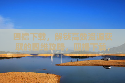 四撸下载,解锁高效资源获取的四维攻略,四撸下载,高效资源获取的四维攻略 四撸下载,解锁高效资源获取的四维攻略,四撸下载,高效资源获取的四维攻略