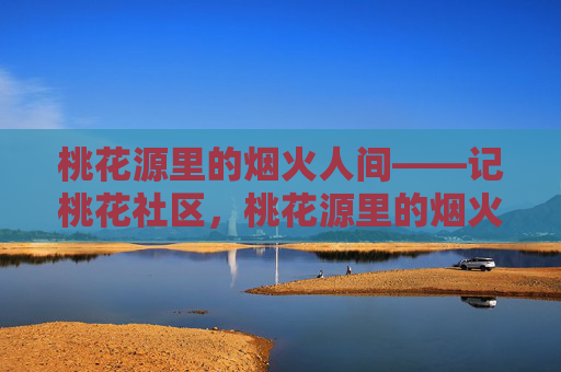桃花源里的烟火人间——记桃花社区,桃花源里的烟火人间——桃花社区 桃花源里的烟火人间——记桃花社区,桃花源里的烟火人间——桃花社区