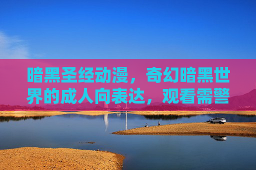 暗黑圣经动漫，奇幻暗黑世界的成人向表达，观看需警惕风险，暗黑圣经，奇幻暗黑世界的成人向警示