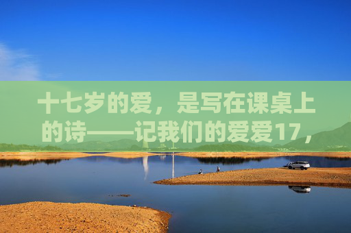 十七岁的爱,是写在课桌上的诗——记我们的爱爱17,课桌上的十七岁诗,我们的爱 十七岁的爱,是写在课桌上的诗——记我们的爱爱17,课桌上的十七岁诗,我们的爱
